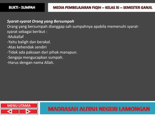 Syarat-syarat Orang yang Bersumpah
Orang yang bersumpah dianggap sah sumpahnya apabila memenuhi syarat-
syarat sebagai berikut :
-Mukallaf
-Yaitu baligh dan berakal.
-Atas kehendak sendiri
-Tidak ada paksaan dari pihak manapun.
-Sengaja mengucapkan sumpah.
-Harus dengan nama Allah.




MENU UTAMA
 