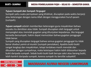 Tujuan Sumpah dan Sumpah Tergugat
Sumpah yaitu suatu pernyataan yang khidmat, diucapkan pada waktu berjanji
atau keterangan dengan nama Allah dengan menggunakan huruf qasam
(sumpah).

Tujuan sumpah adalah memberikan keterangan guna meyakinkan bahwa
sesuatu itu demikian atau tidak. Sumpah diucapkan oleh tergugat untuk
menyangkal atau menolak gugatan yang ditunjukan kepadanya. Jika tergugat
bersedia bersumpah, hakim dapat memutskan bahwa gugatan penggugat
tidak benar.
Sumpah yang diucapkan tergugat bahwa semua gugatan penggugat itu tidak
benar disebut yamin al-munkir (sumpah penolakan). Apabila bukti-bukti
sangat lengkap dan meyakinkan, tetapi terdakwa masih menolak dan
dikuatkan dengan sumpahnya, maka ketetapan hakim lebih didasarkan kepada
bukti daripada sumpah. Sebab bukti-bukti baik berupa saksi atau barang bukti,
lebih konkrit daripada sumpah, karena sumpah itu bersifat subyektif.

MENU UTAMA
 