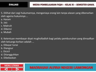 5. Dilihat dari segi hukumannya, menganiaya orang lain tanpa alasan yang dibenarkan
oleh agama hukumnya ...
a. Haram
b. Jaiz
c. Makruh
d. Dibenci
e. Mubah

6. Ketentuan membayar diyat mugholladloh bagi pelaku pembunuhan yang dimaafkan
oleh keluarga korban adalah ...
a. Dibayar tunai
b. Diangsur
c. Dicicil
d. Ditangguhkan
e. Dibebaskan

   MENU UTAMA
 