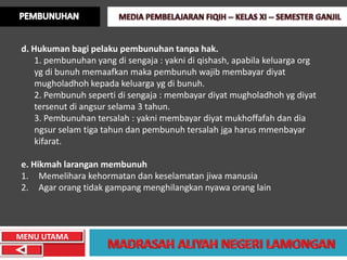 d. Hukuman bagi pelaku pembunuhan tanpa hak.
    1. pembunuhan yang di sengaja : yakni di qishash, apabila keluarga org
    yg di bunuh memaafkan maka pembunuh wajib membayar diyat
    mugholadhoh kepada keluarga yg di bunuh.
    2. Pembunuh seperti di sengaja : membayar diyat mugholadhoh yg diyat
    tersenut di angsur selama 3 tahun.
    3. Pembunuhan tersalah : yakni membayar diyat mukhoffafah dan dia
    ngsur selam tiga tahun dan pembunuh tersalah jga harus mmenbayar
    kifarat.

e. Hikmah larangan membunuh
1. Memelihara kehormatan dan keselamatan jiwa manusia
2. Agar orang tidak gampang menghilangkan nyawa orang lain




MENU UTAMA
 