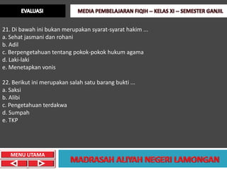 21. Di bawah ini bukan merupakan syarat-syarat hakim ...
a. Sehat jasmani dan rohani
b. Adil
c. Berpengetahuan tentang pokok-pokok hukum agama
d. Laki-laki
e. Menetapkan vonis

22. Berikut ini merupakan salah satu barang bukti ...
a. Saksi
b. Alibi
c. Pengetahuan terdakwa
d. Sumpah
e. TKP




   MENU UTAMA
 