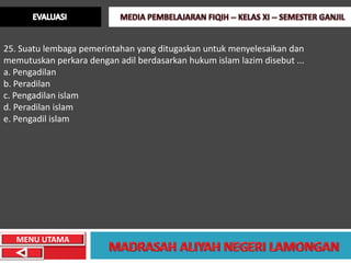 25. Suatu lembaga pemerintahan yang ditugaskan untuk menyelesaikan dan
memutuskan perkara dengan adil berdasarkan hukum islam lazim disebut ...
a. Pengadilan
b. Peradilan
c. Pengadilan islam
d. Peradilan islam
e. Pengadil islam




   MENU UTAMA
 
