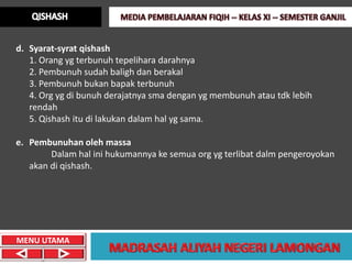 d. Syarat-syrat qishash
   1. Orang yg terbunuh tepelihara darahnya
   2. Pembunuh sudah baligh dan berakal
   3. Pembunuh bukan bapak terbunuh
   4. Org yg di bunuh derajatnya sma dengan yg membunuh atau tdk lebih
   rendah
   5. Qishash itu di lakukan dalam hal yg sama.

e. Pembunuhan oleh massa
        Dalam hal ini hukumannya ke semua org yg terlibat dalm pengeroyokan
   akan di qishash.




MENU UTAMA
 