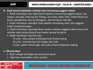 d. Diyat karena kejahatan melukai atau memotong anggota tubuh
   1. Wajib membayar satu diyat penuh apabila memotong anggota tubuh, dua
   tangan, dua kaki, hiduung dan telinga, dua mata, lidah, bibir, tmpat keluarnya
   bicara, penglihatan atau pendengaran, dan kemaluan laki-laki.
   2. Wajib membayar setengah diyat apabila memotong salah satu anggota
   tubuh yang berpsangan.
   3. Wajib membayar sepertiga diyat apabila melukai anggota tubuh antara lain
   melukai otak sampai kepala atau badan sampai ke perut.
   4. Wajib membayar diyat berupa :
         15 unta : luka sampai terkelupas kulit di atas tulang
         10 unta : memutuskan jari tangan atau kaki
         5 unta : patah sebuah gigi, atau luka sampai terkelupas daging

e. Hikmah diyat
    1. Diyat sebagai pencegah pertumpahan darah
    2. Agar bisa memaafkan antar sesama

MENU UTAMA
 