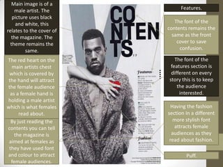 Main image is of a
    male artist. The            Features.
   picture uses black
    and white, this          The font of the
relates to the cover of   contents remains the
  the magazine. The         same as the front
  theme remains the           cover to save
         same.                 confusion.

The red heart on the         The font of the
   main artists chest      features section is
 which is covered by       different on every
 the hand will attract    story this is to keep
the female audience           the audience
  as a female hand is          interested.
holding a male artist
which is what females       Having the fashion
      read about.         section In a different
  By just reading the        more stylish font
contents you can tell        attracts female
    the magazine is         audiences as they
 aimed at females as       read about fashion.
 they have used font
and colour to attract             Puff.
  female audiences.
 