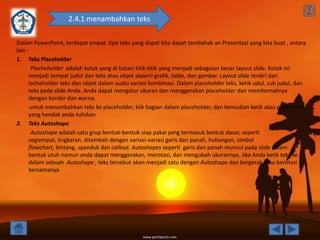 2.4.1 menambahkan teks

Dalam PowerPoint, terdapat empat tipe teks yang dapat kita dapat tambahak an Presentasi yang kita buat , antara
lain :
1. Teks Placeholder
       Plocheholder adalah kotak yang di batasi titik-titik yang menjadi sebagaian besar layout slide. Kotak ini
      menjadi tempat judul dan teks atau objek seperti grafik, table, dan gambar. Layout slide terdiri dari
      lacheholder teks dan objek dalam suatu variasi kombinasi. Dalam placeholder teks, ketik udul, sub judul, dan
      teks pada slide Anda. Anda dapat mengatur ukuran dan menggerakan placeholder dan memformatnya
      dengan border dan warna.
       untuk menambahkan teks ke placeholder, klik bagian dalam placeholder, dan kemudian ketik atau paste teks
      yang hendak anda tuliskan
2. Teks Autoshape
       Autoshape adalah satu grup bentuk-bentuk siap pakai yang termasuk bentuk dasar, seperti
      segiempat, lingkaran, ditambah dengan variasi-variasi garis dan panah, hubungan, simbol
      flowchart, bintang, spanduk dan callout. Autoshapes seperti garis dan panah muncul pada slide dalam
      bentuk utuh namun anda dapat menggerakan, merotasi, dan mengubah ukurannya. Jika Anda ketik teks ke
      dalam sebuah Autoshape , teks tersebut akan menjadi satu dengan Autoshape dan bergerak atau berotasi
      bersamanya
 