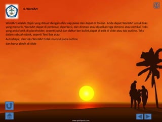 4. WordArt



WordArt adalah objek yang dibuat dengan efek siap pakai dan dapat di format. Anda dapat WordArt untuk teks
yang menarik. WordArt dapat di perbesar, diperkecil, dan dirotasi atau dijadikan tiga dimensi atau vertikal. Teks
yang anda ketik di placeholder, seperti judul dan daftar ber bullet,dapat di edit di slide atau tab outline. Teks
dalam sebuah objek, seperti Text Box atau
Autoshape, dan teks WordArt tidak muncul pada outline
dan harus diedit di slide
 