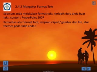 2.4.2 Mengatur Format Teks

Sebelum anda melakukan format teks, terlebih dulu anda buat
teks, contoh : PowerPoint 2007
Kemudian atur format font, sisipkan clipart/ gambar dari file, atur
themes pada slide anda !
 