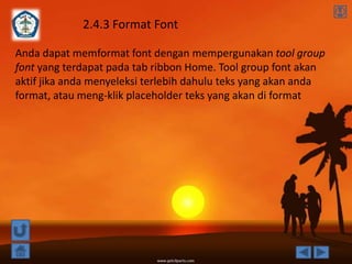 2.4.3 Format Font

Anda dapat memformat font dengan mempergunakan tool group
font yang terdapat pada tab ribbon Home. Tool group font akan
aktif jika anda menyeleksi terlebih dahulu teks yang akan anda
format, atau meng-klik placeholder teks yang akan di format
 
