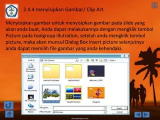 2.4.4 menyisipkan Gambar/ Clip Art

Menyisipkan gambar untuk menyisipkan gambar pada slide yang
akan anda buat, Anda dapat melakukannya dengan mengklik tombol
Picture pada toolgroup illutration, setelah anda mengklik tombol
picture, maka akan muncul Dialog Box insert picture selanjutnya
anda dapat memilih file gambar yang anda kehendaki.
 