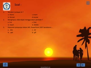 Soal :

1.   WordArt terdapat di ?
     a. Home                       c.insert
     b. format                     d.review
2.   Menghapus slide dapat menggunakan perintah ?
     a. Cut                        c. End
     b. Insert                     d. Delete
3.   Dokumen presentasi dalam MS. PowerPoint 2007 berektensi….
     a. .doc                       c. .xls
     b. .ppt                       d. .glf
 
