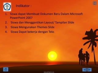 Indikator :

1. Siswa dapat Membuat Dokumen Baru Dalam Microsoft
   PowerPoint 2007
2. Siswa dan Menggantikan Layout/ Tampilan Slide
3. Siswa Mengunakan Themes Slide
4. Siswa Dapat bekerja dengan Teks
 