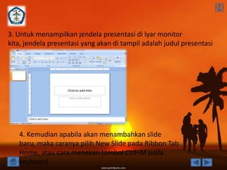 3. Untuk menampilkan jendela presentasi di lyar monitor
kita, jendela presentasi yang akan di tampil adalah judul presentasi




   4. Kemudian apabila akan menambahkan slide
   baru, maka caranya pilih New Slide pada Ribbon Tab
   Home, atau cara menekan tombol Ctrl+M pada
   keyboard
 