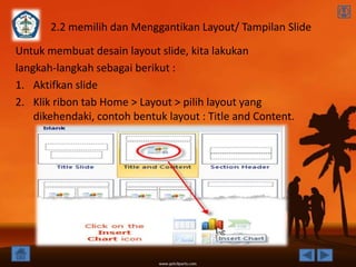 2.2 memilih dan Menggantikan Layout/ Tampilan Slide
Untuk membuat desain layout slide, kita lakukan
langkah-langkah sebagai berikut :
1. Aktifkan slide
2. Klik ribon tab Home > Layout > pilih layout yang
    dikehendaki, contoh bentuk layout : Title and Content.
 