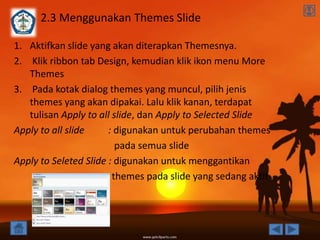 2.3 Menggunakan Themes Slide

1. Aktifkan slide yang akan diterapkan Themesnya.
2. Klik ribbon tab Design, kemudian klik ikon menu More
   Themes
3. Pada kotak dialog themes yang muncul, pilih jenis
   themes yang akan dipakai. Lalu klik kanan, terdapat
   tulisan Apply to all slide, dan Apply to Selected Slide
Apply to all slide     : digunakan untuk perubahan themes
                         pada semua slide
Apply to Seleted Slide : digunakan untuk menggantikan
                        themes pada slide yang sedang aktif
 