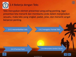 2.4 Bekerja dengan Teks
Teks merupakan elemen presentasi yang paling penting. Agar
presentasi kita menarik dan membantu anda dalam menjelaskan
sesuatu, maka teks yang singkat, padat, jelas, dan menarik sangat
berperan penting.


    2.4.1 menambahkan teks        2.4.2 mengatur Format Teks




                                     2.4.4 Menyisipkan Gambar/ Clip Art
       2.4.3 Format Font
 