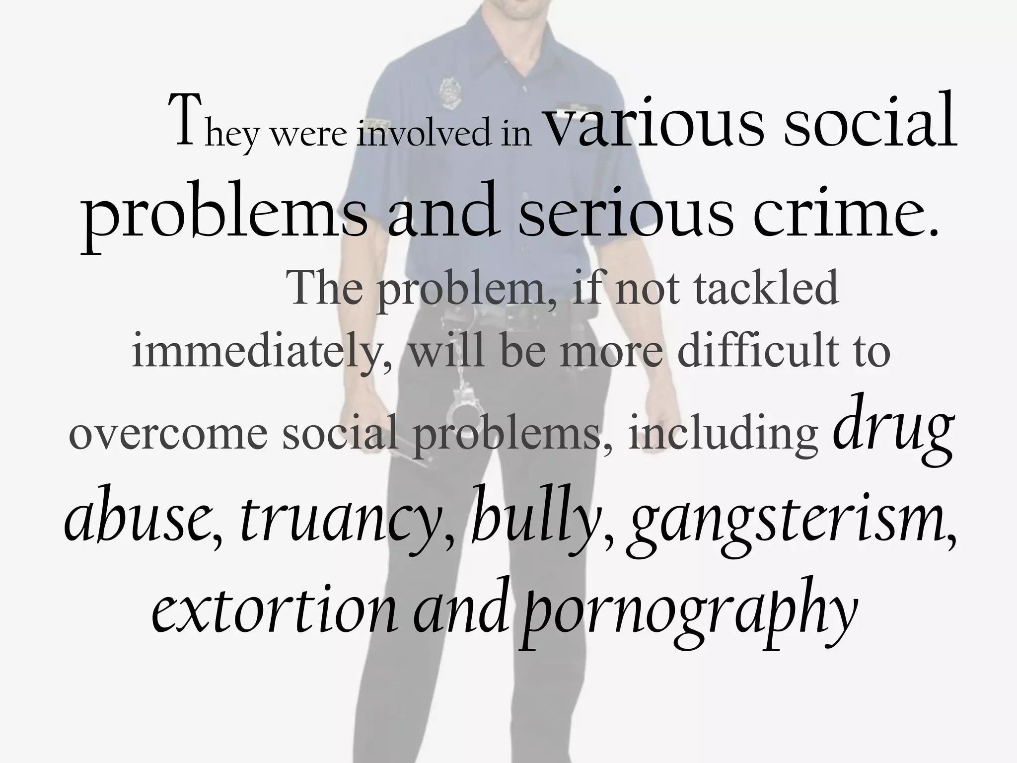 They were involved in various social
problems and serious crime.
        The problem, if not tackled
  immediately, will be more difficult to
overcome social problems, including drug
abuse, truancy, bully, gangsterism,
   extortion and pornography
 