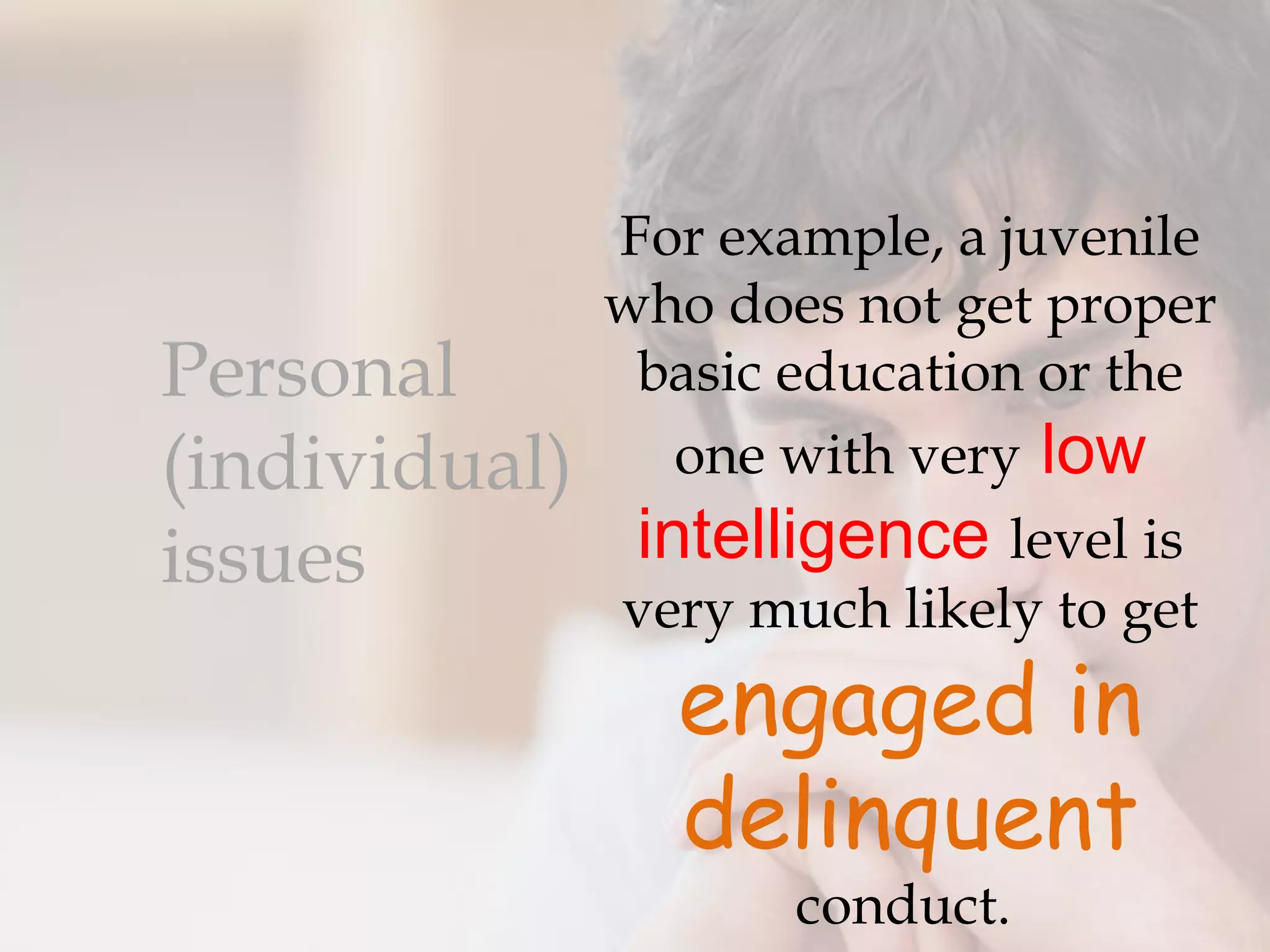 For example, a juvenile
               who does not get proper
Personal        basic education or the
(individual)      one with very low
issues          intelligence level is
               very much likely to get
                 engaged in
                 delinquent
                      conduct.
 
