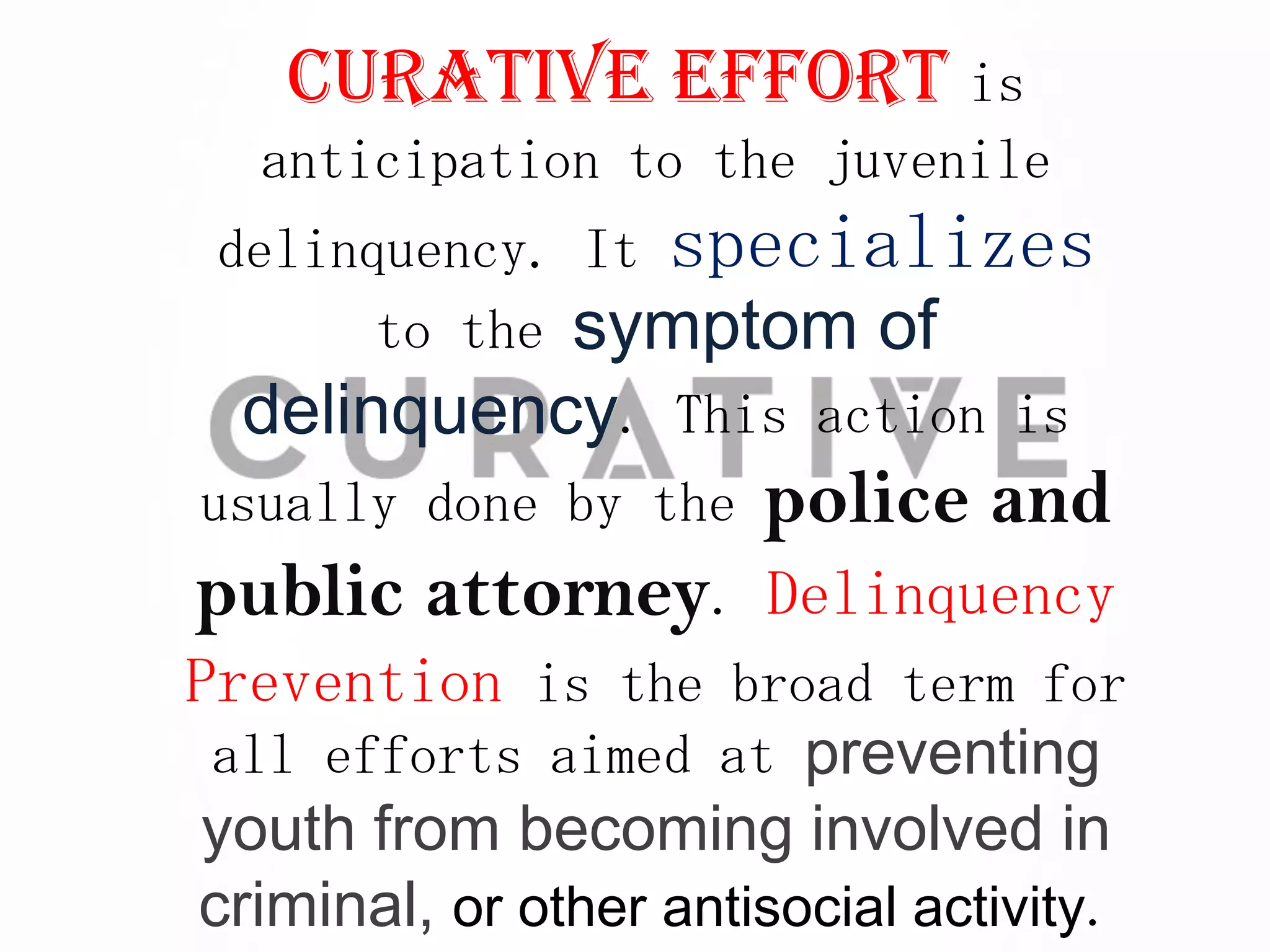 Curative effort is
   anticipation to the juvenile
 delinquency. It specializes
       to the symptom of
  delinquency. This action is
usually done by the    police and
public attorney. Delinquency
Prevention is the broad term for
 all efforts aimed at preventing
 youth from becoming involved in
criminal, or other antisocial activity.
 