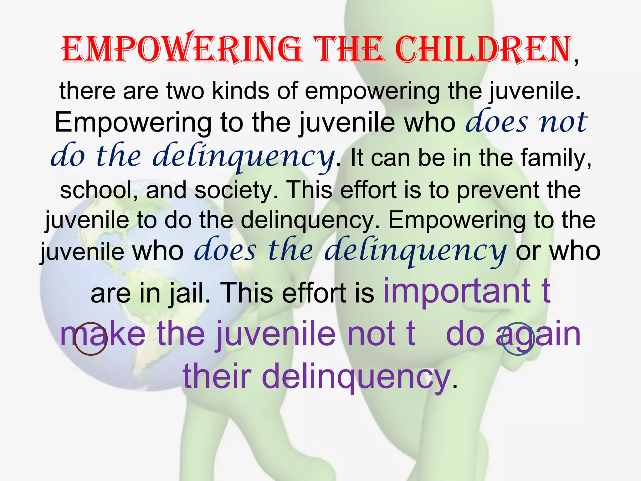 Empowering the children,
 there are two kinds of empowering the juvenile.
Empowering to the juvenile who does not
do the delinquency. It can be in the family,
   school, and society. This effort is to prevent the
 juvenile to do the delinquency. Empowering to the
juvenile who does the delinquency or who
    are in jail. This effort is important
                              t
 make the juvenile not t do again
        their delinquency.
 