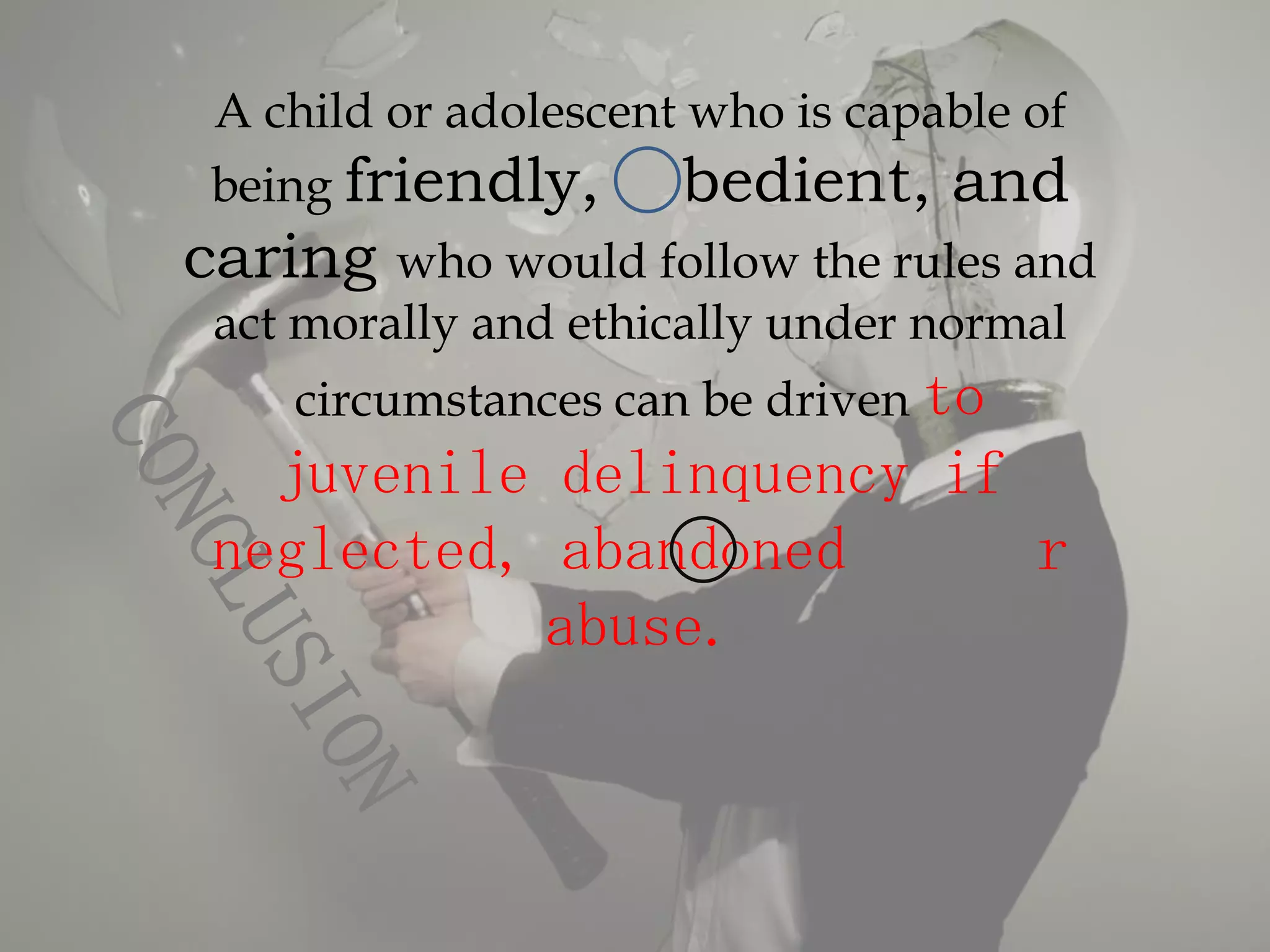A child or adolescent who is capable of
being friendly,      bedient, and
caring  who would follow the rules and
act morally and ethically under normal
   circumstances can be driven to
  juvenile delinquency if
neglected, abandoned      r
          abuse.
 