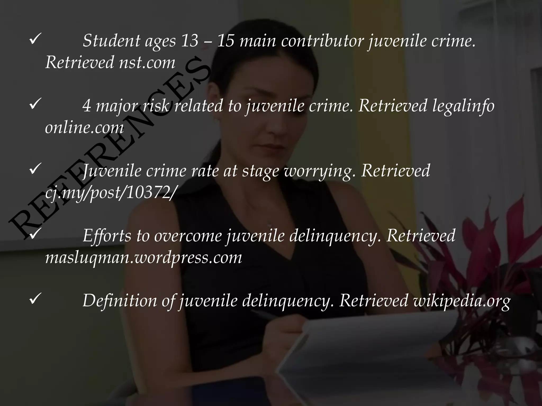         Student ages 13 – 15 main contributor juvenile crime.
    Retrieved nst.com

        4 major risk related to juvenile crime. Retrieved legalinfo
    online.com

        Juvenile crime rate at stage worrying. Retrieved
    cj.my/post/10372/

       Efforts to overcome juvenile delinquency. Retrieved
    masluqman.wordpress.com

        Definition of juvenile delinquency. Retrieved wikipedia.org
 