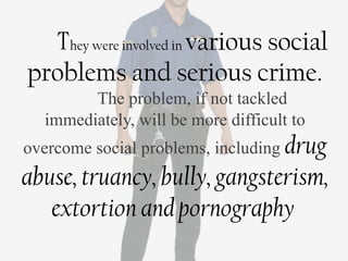 They were involved in various social
problems and serious crime.
        The problem, if not tackled
  immediately, will be more difficult to
overcome social problems, including drug
abuse, truancy, bully, gangsterism,
   extortion and pornography
 