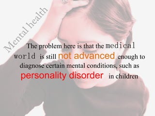 The problem here is that the medical
world is still not advanced enough to
 diagnose certain mental conditions, such as
 personality disorder           in children
 