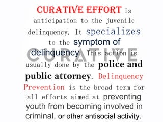 Curative effort is
   anticipation to the juvenile
 delinquency. It specializes
       to the symptom of
  delinquency. This action is
usually done by the    police and
public attorney. Delinquency
Prevention is the broad term for
 all efforts aimed at preventing
 youth from becoming involved in
criminal, or other antisocial activity.
 