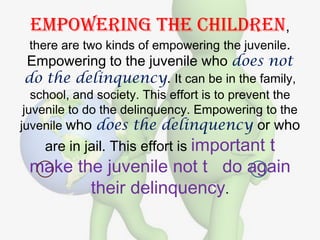 Empowering the children,
 there are two kinds of empowering the juvenile.
Empowering to the juvenile who does not
do the delinquency. It can be in the family,
   school, and society. This effort is to prevent the
 juvenile to do the delinquency. Empowering to the
juvenile who does the delinquency or who
    are in jail. This effort is important
                              t
 make the juvenile not t do again
        their delinquency.
 