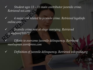         Student ages 13 – 15 main contributor juvenile crime.
    Retrieved nst.com

        4 major risk related to juvenile crime. Retrieved legalinfo
    online.com

        Juvenile crime rate at stage worrying. Retrieved
    cj.my/post/10372/

       Efforts to overcome juvenile delinquency. Retrieved
    masluqman.wordpress.com

        Definition of juvenile delinquency. Retrieved wikipedia.org
 