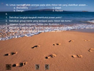 10. Untuk memberi efek animasi pada slide,ribbon tab yang diaktifkan adalah...
       a. Animations                          c. Insert
       b. Design                              d. Review
II.
1. Sebutkan langkah-langkah membuka power point !
2. Sebutkan group name yang terdapat pada ribbon tab home !
3. Jelaskan fungsi toolgroup Tables dan Illustration !
4. Sebutkan 5 pilihan jenis file pada saat akan menyimpan data !
5. Sebutkan langkah-langkah keluar dari power point !
 