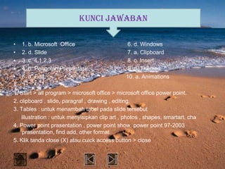 KUNCI JAWABAN

• 1. b. Microsoft Office                          6. d. Windows
• 2. d. Slide                                     7. a. Clipboard
• 3..c. 4,1,2,3                                   8. c. Insert
• 4. b. Pengolah Presentasi                       9. d. Themes
• 5. a. Edit                                      10. a. Animations
II.
1. Start > all program > microsoft office > microsoft office power point.
2. clipboard , slide, paragraf , drawing , editing.
3. Tables : untuk menambah tabel pada slide tersebut
    illustration : untuk menyisipkan clip art , photos , shapes, smartart, cha
4. Power point prasentation , power point show, power point 97-2003
     prasentation, find add, other format.
5. Klik tanda close (X) atau cuick access button > close
 