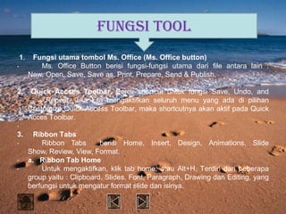 FUNGSI TOOL
    1.    Fungsi utama tombol Ms. Office (Ms. Office button)
•           Ms. Office Button berisi fungsi-fungsi utama dari file antara lain :
         New, Open, Save, Save as, Print, Prepare, Send & Publish.

2.        Quick Accses Toolbar. Berisi shortcut untuk fungsi Save, Undo, and
              Repeat. Jika kita mengaktifkan seluruh menu yang ada di pilihan
         Customize Quick Access Toolbar, maka shortcutnya akan aktif pada Quick
         Acces Toolbar.
•
3.         Ribbon Tabs
•            Ribbon Tabs        berisi Home, Insert, Design, Animations, Slide
         Show, Review, View, Format.
•        a. Ribbon Tab Home
•            Untuk mengaktifkan, klik tab home, atau Alt+H. Terdiri dari beberapa
         group yaitu : Clipboard, Slides, Font, Paragraph, Drawing dan Editing, yang
         berfungsi untuk mengatur format slide dan isinya.
 