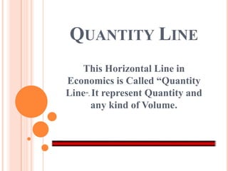QUANTITY LINE
   This Horizontal Line in
Economics is Called “Quantity
Line”. It represent Quantity and
      any kind of Volume.
 