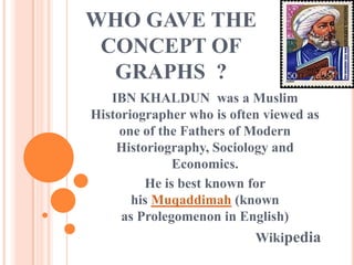 WHO GAVE THE
 CONCEPT OF
  GRAPHS ?
   IBN KHALDUN was a Muslim
Historiographer who is often viewed as
     one of the Fathers of Modern
    Historiography, Sociology and
              Economics.
         He is best known for
       his Muqaddimah (known
     as Prolegomenon in English)
                           Wikipedia
 