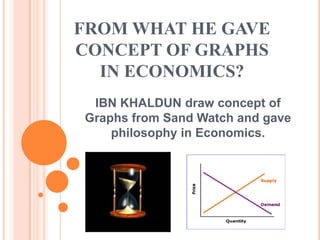 FROM WHAT HE GAVE
CONCEPT OF GRAPHS
  IN ECONOMICS?
 IBN KHALDUN draw concept of
Graphs from Sand Watch and gave
    philosophy in Economics.
 