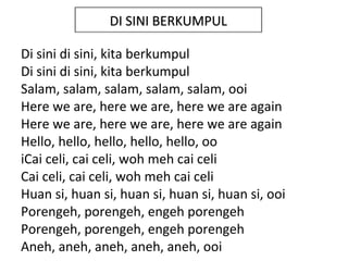DI SINI BERKUMPUL

Di sini di sini, kita berkumpul
Di sini di sini, kita berkumpul
Salam, salam, salam, salam, salam, ooi
Here we are, here we are, here we are again
Here we are, here we are, here we are again
Hello, hello, hello, hello, hello, oo
iCai celi, cai celi, woh meh cai celi
Cai celi, cai celi, woh meh cai celi
Huan si, huan si, huan si, huan si, huan si, ooi
Porengeh, porengeh, engeh porengeh
Porengeh, porengeh, engeh porengeh
Aneh, aneh, aneh, aneh, aneh, ooi
 
