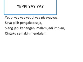 YEPPI YAY YAY

Yeppi yay yay yeppi yay piyayayyay,
Saya pilih pengakap saja,
Siang jadi kenangan, malam jadi impian,
Cintaku semakin mendalam
 