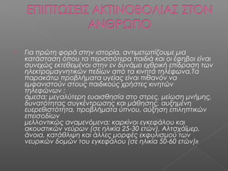    Για πρώτη φορά στην ιστορία, αντιμετωπίζουμε μια
    κατάσταση όπου τα περισσότερα παιδιά και οι έφηβοι είναι
    συνεχώς εκτεθειμένοι στην εν δυνάμει εχθρική επίδραση των
    ηλεκτρομαγνητικών πεδίων από τα κινητά τηλέφωνα.Τα
    παρακάτω προβλήματα υγείας είναι πιθανόν να
    εμφανιστούν στους παιδικούς χρήστες κινητών
    τηλεφώνων :
    άμεσα: μεγαλύτερη ευαισθησία στο στρες, μείωση μνήμης,
    δυνατότητας συγκέντρωσης και μάθησης, αυξημένη
    ευερεθιστότητα, προβλήματα ύπνου, αύξηση επιληπτικών
    επεισοδίων
    μελλοντικώς αναμενόμενα: καρκίνοι εγκεφάλου και
    ακουστικών νεύρων (σε ηλικία 25-30 ετών), Αλτσχάϊμερ,
    άνοια, κατάθλιψη και άλλες μορφές εκφυλισμού των
    νευρικών δομών του εγκεφάλου (σε ηλικία 50-60 ετών)»
 