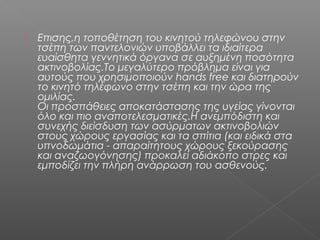    Επισης,η τοποθέτηση του κινητού τηλεφώνου στην
    τσέπη των παντελονιών υποβάλλει τα ιδιαίτερα
    ευαίσθητα γεννητικά όργανα σε αυξημένη ποσότητα
    ακτινοβολίας.Το μεγαλύτερο πρόβλημα είναι για
    αυτούς που χρησιμοποιούν hands free και διατηρούν
    το κινητό τηλέφωνο στην τσέπη και την ώρα της
    ομιλίας.
    Οι προσπάθειες αποκατάστασης της υγείας γίνονται
    όλο και πιο αναποτελεσματικές.Η ανεμπόδιστη και
    συνεχής διείσδυση των ασύρματων ακτινοβολιών
    στους χώρους εργασίας και τα σπίτια (και ειδικά στα
    υπνοδωμάτια - απαραίτητους χώρους ξεκούρασης
    και αναζωογόνησης) προκαλεί αδιάκοπο στρες και
    εμποδίζει την πλήρη ανάρρωση του ασθενούς.
 