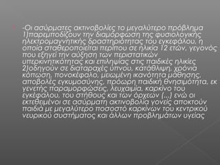    -Οι ασύρματες ακτινοβολίες το μεγαλύτερο πρόβλημα
    1)παρεμποδίζουν την διαμόρφωση της φυσιολογικής
    ηλεκτρομαγνητικής δραστηριότητας του εγκεφάλου, η
    οποία σταθεροποιείται περίπου σε ηλικία 12 ετών, γεγονός
    που εξηγεί την αύξηση των περιστατικών
    υπερκινητικότητας και επιληψίας στις παιδικές ηλικίες
    2)οδηγούν σε διαταραχές ύπνου, κατάθλιψη, χρόνια
    κόπωση, πονοκέφαλο, μειωμένη ικανότητα μάθησης,
    αποβολές εγκυμοσύνης, πρόωρη παιδική θνησιμότητα, εκ
    γενετής παραμορφώσεις, λευχαιμία, καρκίνο του
    εγκέφαλου, του στήθους και των όρχεων (...) ενώ οι
    εκτεθειμένοι σε ασύρματη ακτινοβολία γονείς αποκτούν
    παιδιά με μεγαλύτερο ποσοστό καρκίνων του κεντρικού
    νευρικού συστήματος και άλλων προβλημάτων υγείας
 