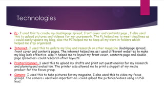 Technologies

   Pc- I used this to create my doublepage spread, front cover and contents page , I also used
    this to upload pictures and videeos for my coursework. The Pc helped me to meet deadlines as
    i could easily update my blog, also the PC helped me to keep all my work in folders which
    helped me stay organized.
   Internet- I used this to update my blog and research on other magazine doublepage spread,
    front cover and contents pages. The internet helped me as i used different websites to make
    my blog look effective, also it helped me to layout my front cover, contents page and double
    page spread as i could research other layouts.
   Printer/scanner- I used this to upload my drafts and print out questionaires for my research
    and planning and evaluation. The printer also allowed me to print a snippet of my media
    product for the focus group.
   Camera- I used this to take pictures for my magazine, I also used this to video my focus
    groups. The camera i used was important as i could upload the pictures/vidoes using a USB
    lead.
 