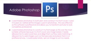 Adobe Photoshop


   I used Adobe photoshop to both plan and construct my front cover. I used
    it to plan as i edited all the images i used in photoshop , this was effective
    as this software is proffesional and allows you to transform pictures to look
    completely professional.
   I used Adobe photoshop to construct my front page as this was the most
    suitable software because my front cover was image based. It easily
    allowed me to add cover lines and allign them so they were matching. It
    allowed me to add images such as the barcode and place them in a
    proffesional way. I could easily rotate, spin an image to suit my needs.
 