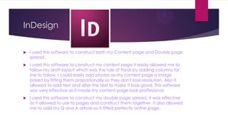 InDesign


   I used this software to construct both my Content page and Double page
    spread.
   I used this software to construct my content page it easily allowed me to
    follow my draft layout which was the rule of thirds by adding columns for
    me to follow. I could easily add photos as my content page is image
    based by fitting them proportionally so they don't lose resolution. Also it
    allowed to add text and alter the text to make it look good. This software
    was very effective as it made my content page look proffesional.
   I used this software to construct my double page spread, it was effective
    as it allowed to use to pages and construct them together. it also allowed
    me to add my Q and A article so it fitted perfectly onthe page.
 