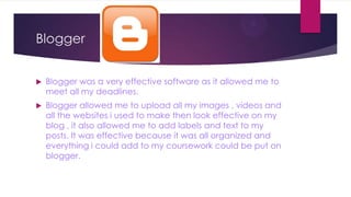 Blogger


   Blogger was a very effective software as it allowed me to
    meet all my deadlines.
   Blogger allowed me to upload all my images , videos and
    all the websites i used to make then look effective on my
    blog , it also allowed me to add labels and text to my
    posts. It was effective because it was all organized and
    everything i could add to my coursework could be put on
    blogger.
 