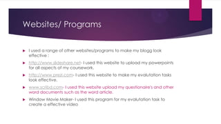 Websites/ Programs


   I used a range of other websites/programs to make my blogg look
    effective :
   http://www.slideshare.net- I used this website to upload my powerpoints
    for all aspects of my coursework.
   http://www.prezi.com- I used this website to make my evalutation tasks
    look effective.
   www.scribd.com- I used this website upload my questionaire's and other
    word documents such as the word article.
   Window Movie Maker- I used this program for my evalutation task to
    create a effective video
 
