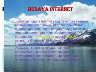 Budaya Internet

 Jumlah pengguna Internet yang besar dan semakin
  berkembang, telah mewujudkan budaya Internet.
  Internet juga mempunyai pengaruh yang besar atas
  ilmu, dan pandangan dunia. Dengan hanya
  berpandukan mesin pencari seperti Google,
  pengguna di seluruh dunia mempunyai akses
  Internet yang mudah atas bermacam-macam
  informasi. Dibanding dengan buku dan
  perpustakaan, Internet melambangkan
  penyebaran(decentralization) / pengetahuan
  (knowledge) informasi dan data secara ekstrem.
 