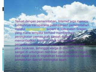  Terkait dengan pemerintahan, Internet juga memicu
  tumbuhnya transparansi pelaksanaan pemerintahan
  melalui e-government seperti di kabupaten Sragen
  yang mana ternyata berhasil memberikan
  peningkatan pemasukan daerah dengan
  memanfaatkan Internet untuk transparansi
  pengelolaan dana masyarakat dan pemangkasan
  jalur birokrasi, sehingga warga di daerah terebut
  sangat di untungkan demikian para pegawai negeri
  sipil dapat pula di tingkatkan kesejahterannya karena
  pemasukan daerah meningkat tajam.
 