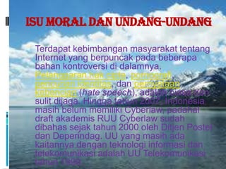 Isu Moral dan Undang-Undang

 Terdapat kebimbangan masyarakat tentang
 Internet yang berpuncak pada beberapa
 bahan kontroversi di dalamnya.
 Pelanggaran hak cipta, pornografi,
 pencurian identitas, dan pernyataan
 kebencian (hate speech), adalah biasa dan
 sulit dijaga. Hingga tahun 2007, Indonesia
 masih belum memiliki Cyberlaw, padahal
 draft akademis RUU Cyberlaw sudah
 dibahas sejak tahun 2000 oleh Ditjen Postel
 dan Deperindag. UU yang masih ada
 kaitannya dengan teknologi informasi dan
 telekomunikasi adalah UU Telekomunikasi
 tahun 1999.
 
